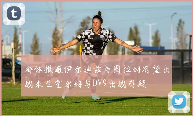 都体报道伊尔迪兹与图拉姆有望出战米兰霍尔姆与DV9出战存疑
